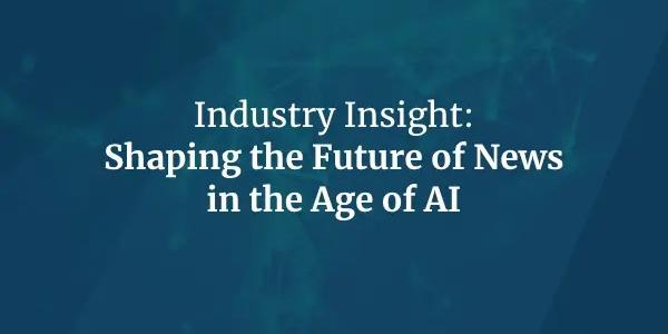 Industry Insight: Shaping the Future of News in the Age of AI